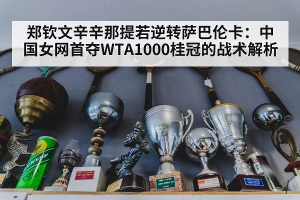 郑钦文辛辛那提若逆转萨巴伦卡：中国女网首夺WTA1000桂冠的战术解析